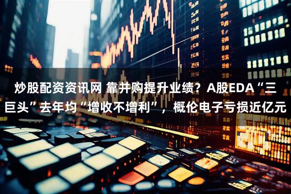 炒股配资资讯网 靠并购提升业绩？A股EDA“三巨头”去年均“增收不增利”，概伦电子亏损近亿元