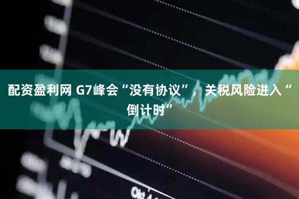 配资盈利网 G7峰会“没有协议”，关税风险进入“倒计时”