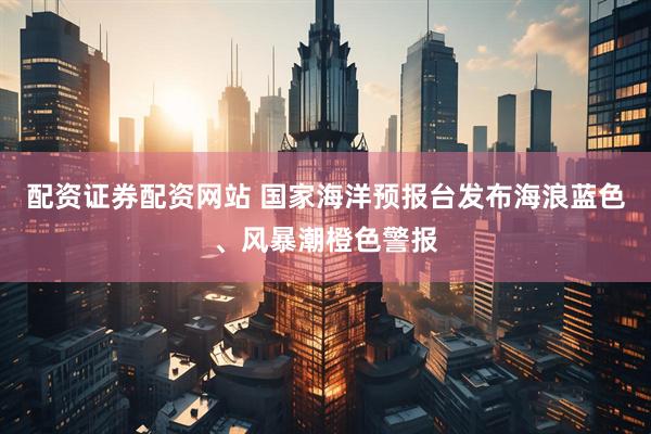 配资证券配资网站 国家海洋预报台发布海浪蓝色、风暴潮橙色警报