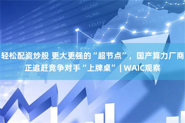 轻松配资炒股 更大更强的“超节点”，国产算力厂商正追赶竞争对手“上牌桌” | WAIC观察