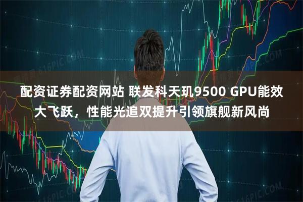 配资证券配资网站 联发科天玑9500 GPU能效大飞跃，性能光追双提升引领旗舰新风尚