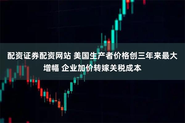 配资证券配资网站 美国生产者价格创三年来最大增幅 企业加价转嫁关税成本