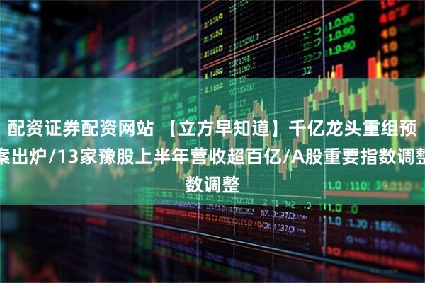 配资证券配资网站 【立方早知道】千亿龙头重组预案出炉/13家豫股上半年营收超百亿/A股重要指数调整