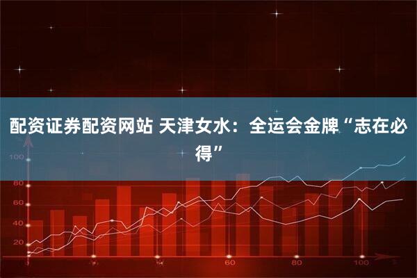 配资证券配资网站 天津女水：全运会金牌“志在必得”