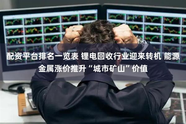 配资平台排名一览表 锂电回收行业迎来转机 能源金属涨价推升“城市矿山”价值